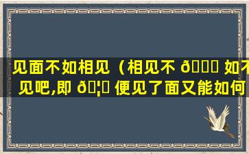 见面不如相见（相见不 🐟 如不见吧,即 🦄 便见了面又能如何呢）